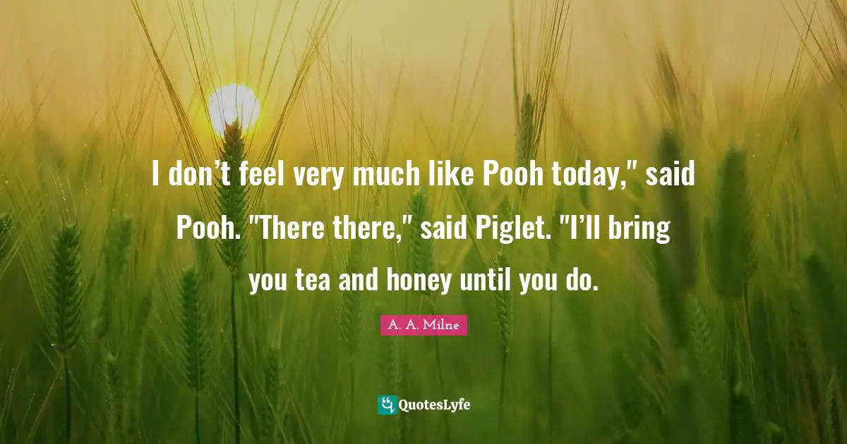 I don’t feel very much like Pooh today," said Pooh. "There there," said Piglet. "I’ll bring you tea and honey until you do.