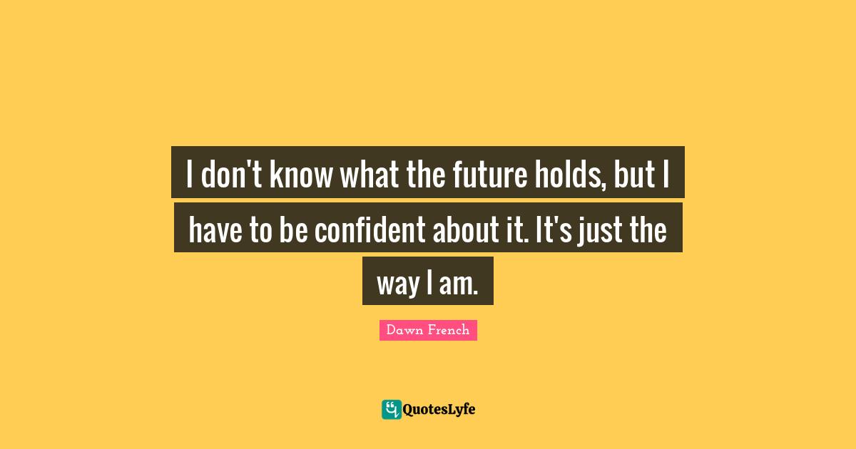 I don't know what the future holds, but I have to be confident about it. It's just the way I am.