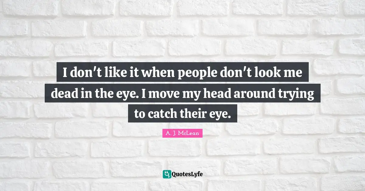 I don't like it when people don't look me dead in the eye. I move my head around trying to catch their eye.