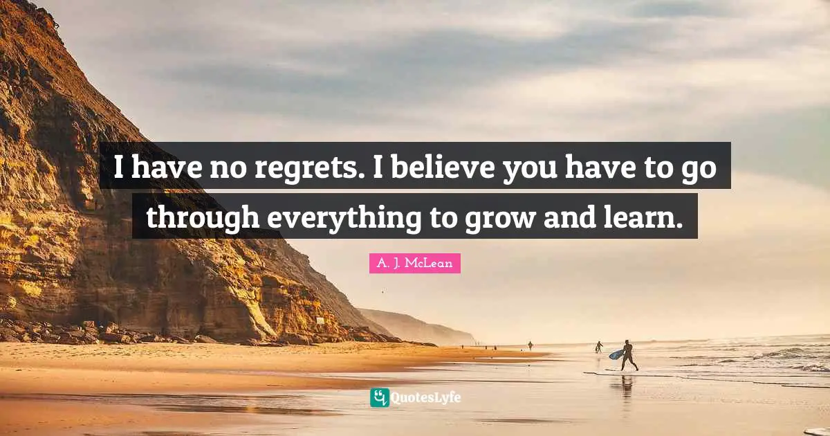 I have no regrets. I believe you have to go through everything to grow and learn.