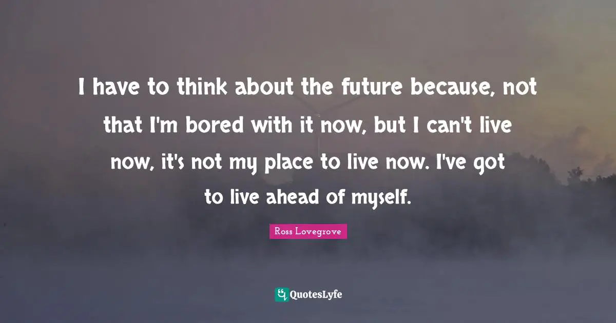 I have to think about the future because, not that I'm bored with it now, but I can't live now, it's not my place to live now. I've got to live ahead of myself.