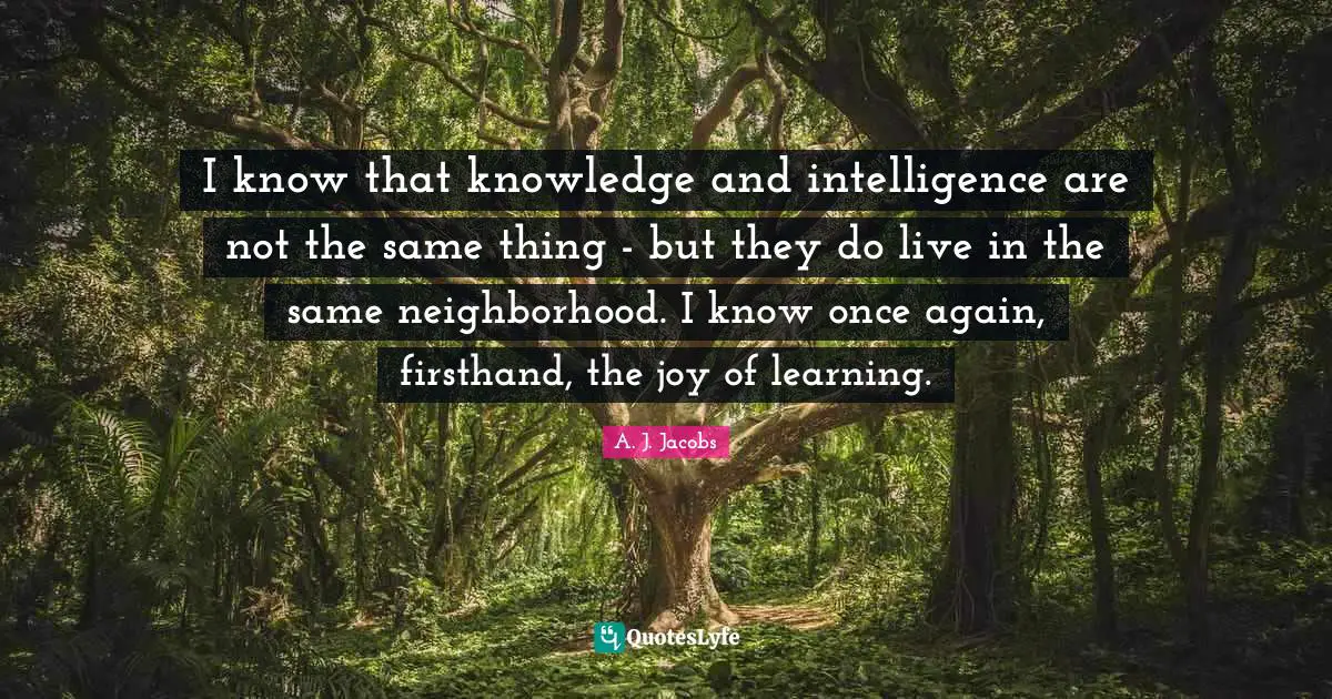 I know that knowledge and intelligence are not the same thing - but they do live in the same neighborhood. I know once again, firsthand, the joy of learning.