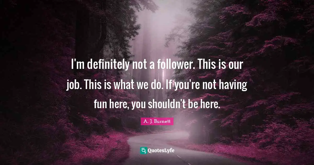 I'm definitely not a follower. This is our job. This is what we do. If you're not having fun here, you shouldn't be here.