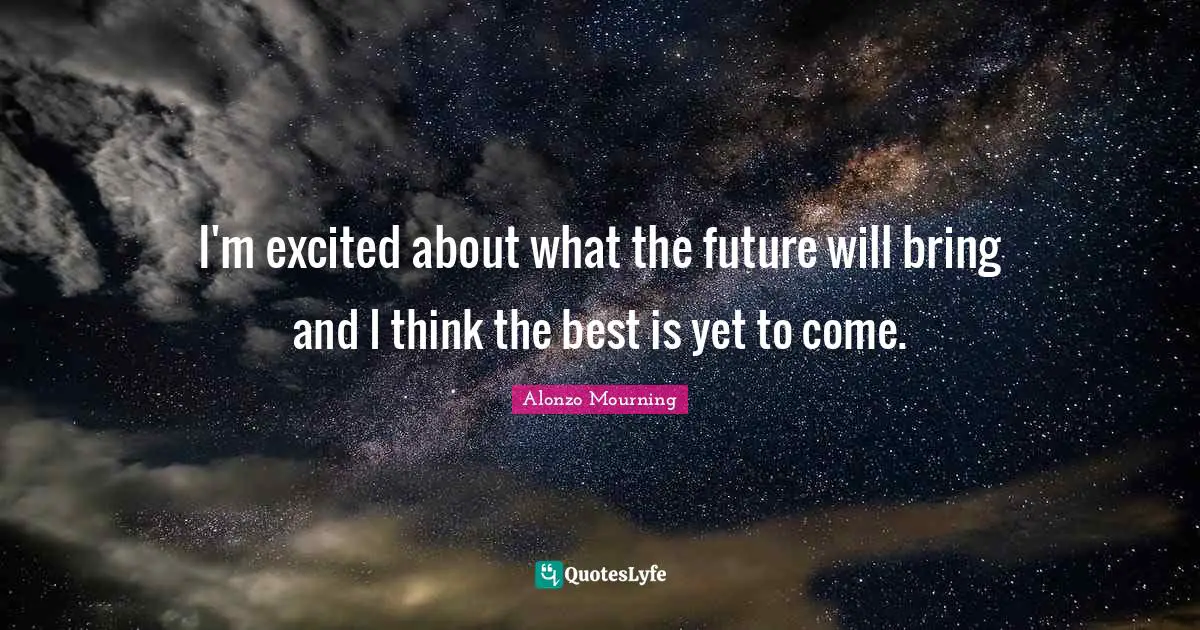 I'm excited about what the future will bring and I think the best is yet to come.
