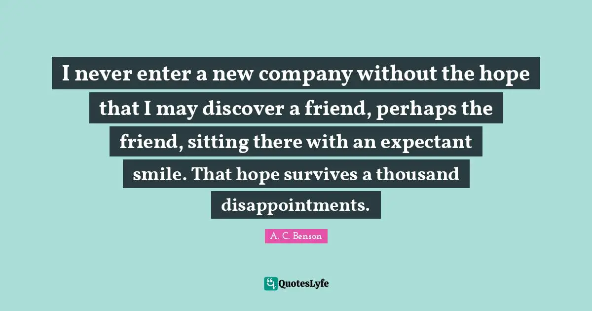 I never enter a new company without the hope that I may discover a friend, perhaps the friend, sitting there with an expectant smile. That hope survives a thousand disappointments.