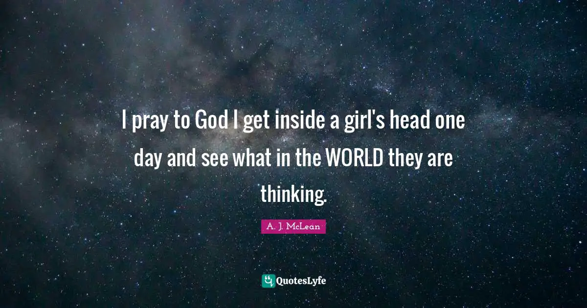 I pray to God I get inside a girl's head one day and see what in the WORLD they are thinking.