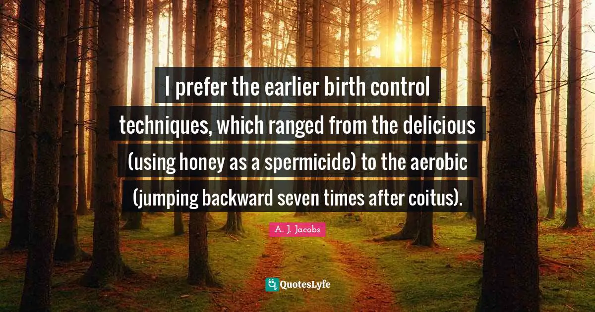 I prefer the earlier birth control techniques, which ranged from the delicious (using honey as a spermicide) to the aerobic (jumping backward seven times after coitus).