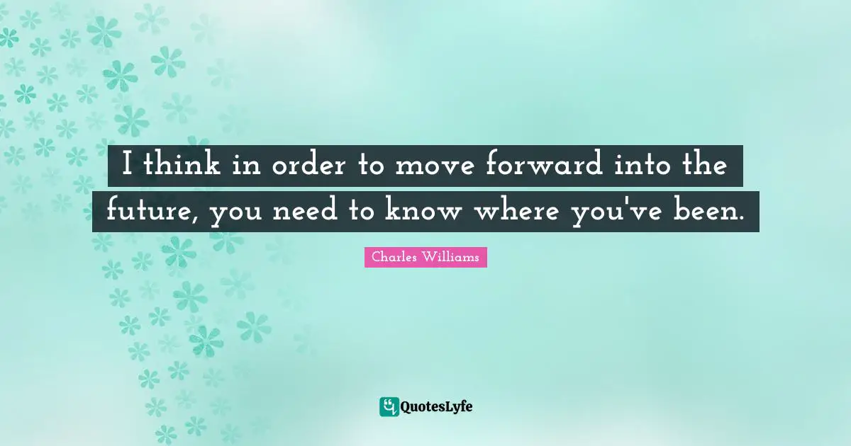 Charles   Williams Quotes: "I think in order to move forward into the future, you need to know where you've been."