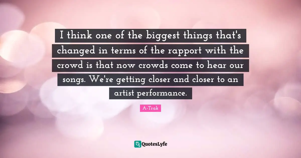 I think one of the biggest things that's changed in terms of the rapport with the crowd is that now crowds come to hear our songs. We're getting closer and closer to an artist performance.