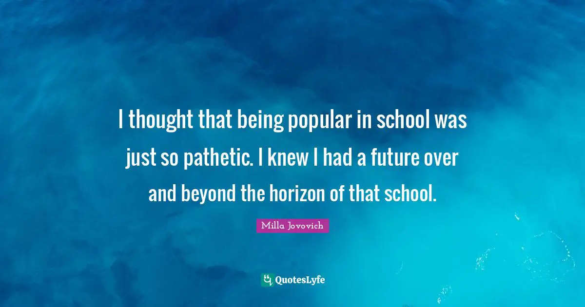 I thought that being popular in school was just so pathetic. I knew I had a future over and beyond the horizon of that school.
