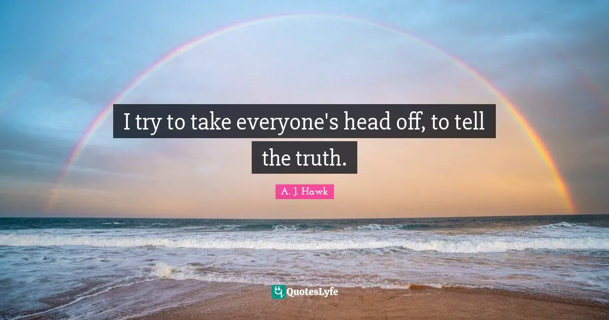 I try to take everyone's head off, to tell the truth.