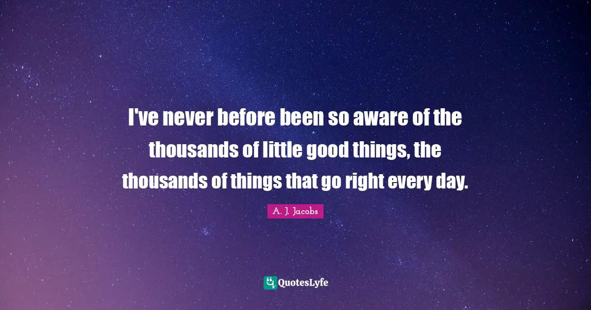 I've never before been so aware of the thousands of little good things, the thousands of things that go right every day.