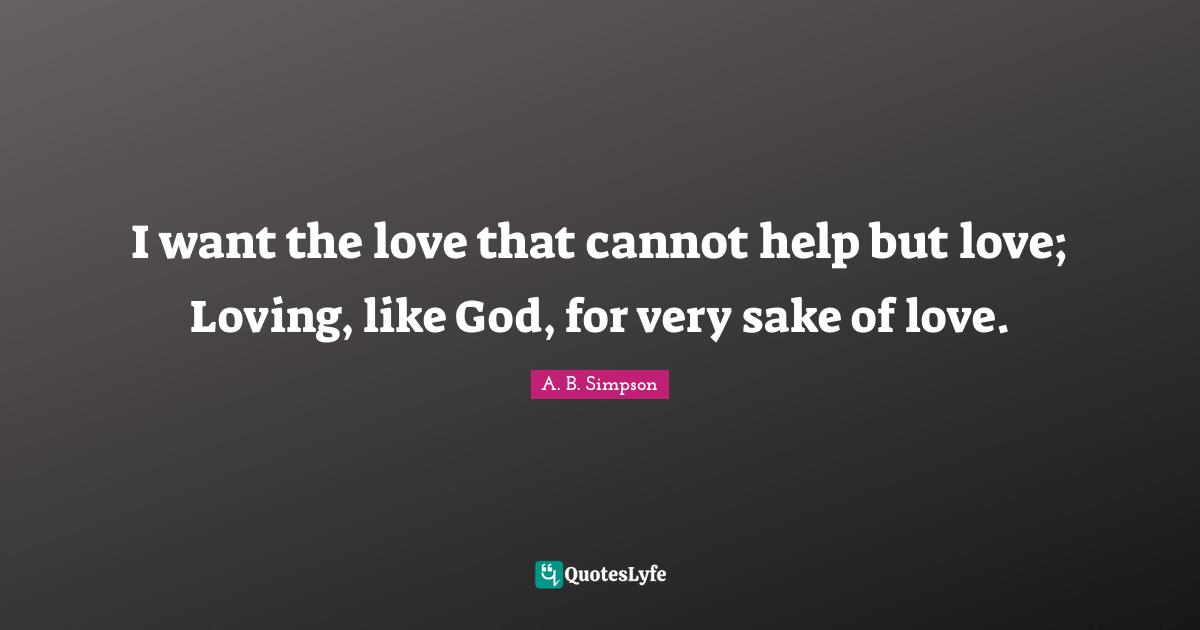 I want the love that cannot help but love; Loving, like God, for very sake of love.