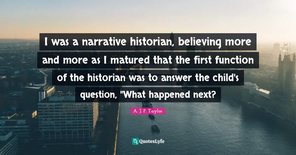 I was a narrative historian, believing more and more as I matured that the first function of the historian was to answer the child's question, "What happened next?