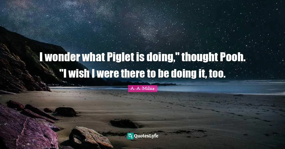 I wonder what Piglet is doing," thought Pooh. "I wish I were there to be doing it, too.