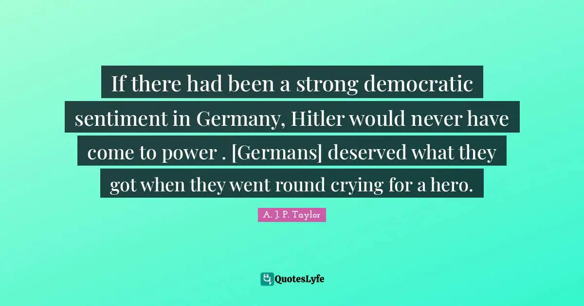 If there had been a strong democratic sentiment in Germany, Hitler would never have come to power . [Germans] deserved what they got when they went round crying for a hero.