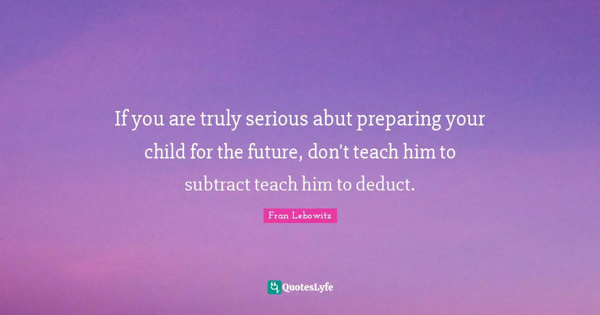 If you are truly serious abut preparing your child for the future, don't teach him to subtract teach him to deduct.
