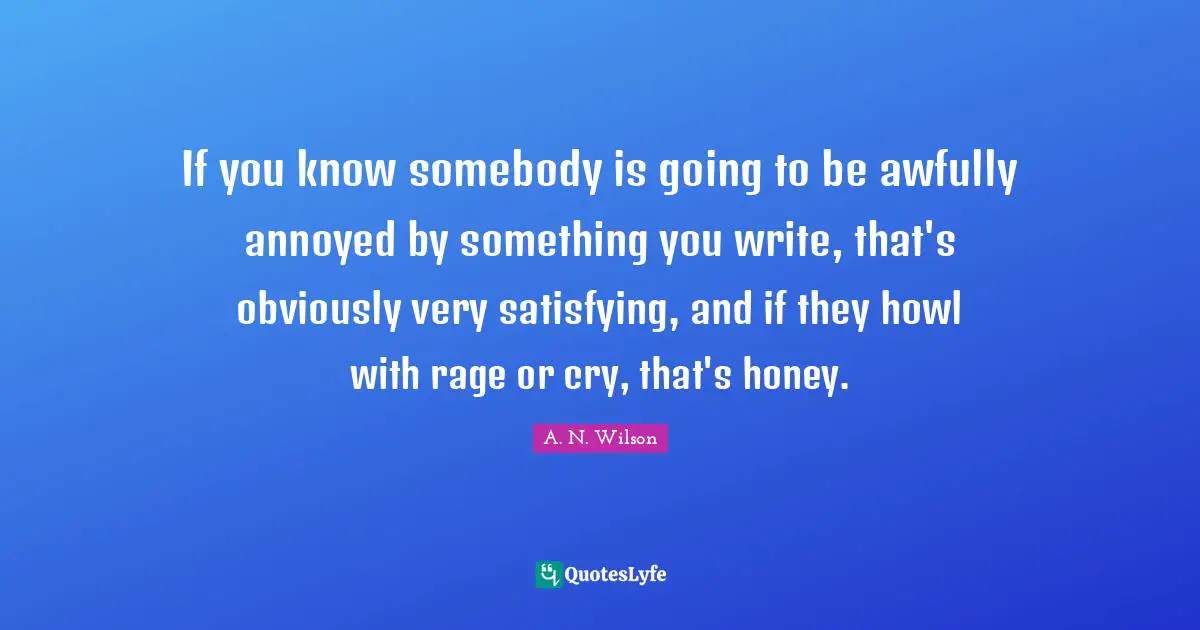 If you know somebody is going to be awfully annoyed by something you write, that's obviously very satisfying, and if they howl with rage or cry, that's honey.