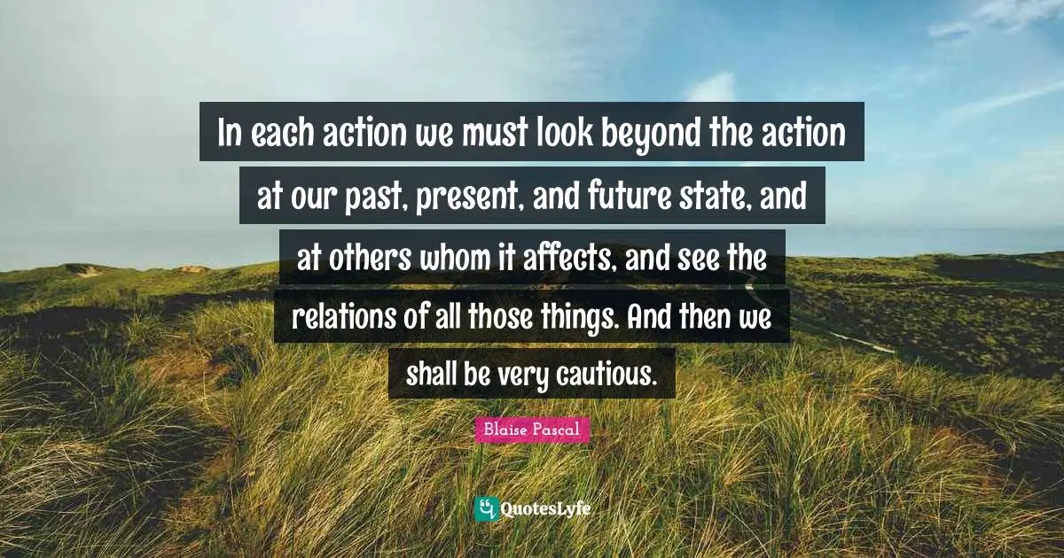 In each action we must look beyond the action at our past, present, and future state, and at others whom it affects, and see the relations of all those things. And then we shall be very cautious.