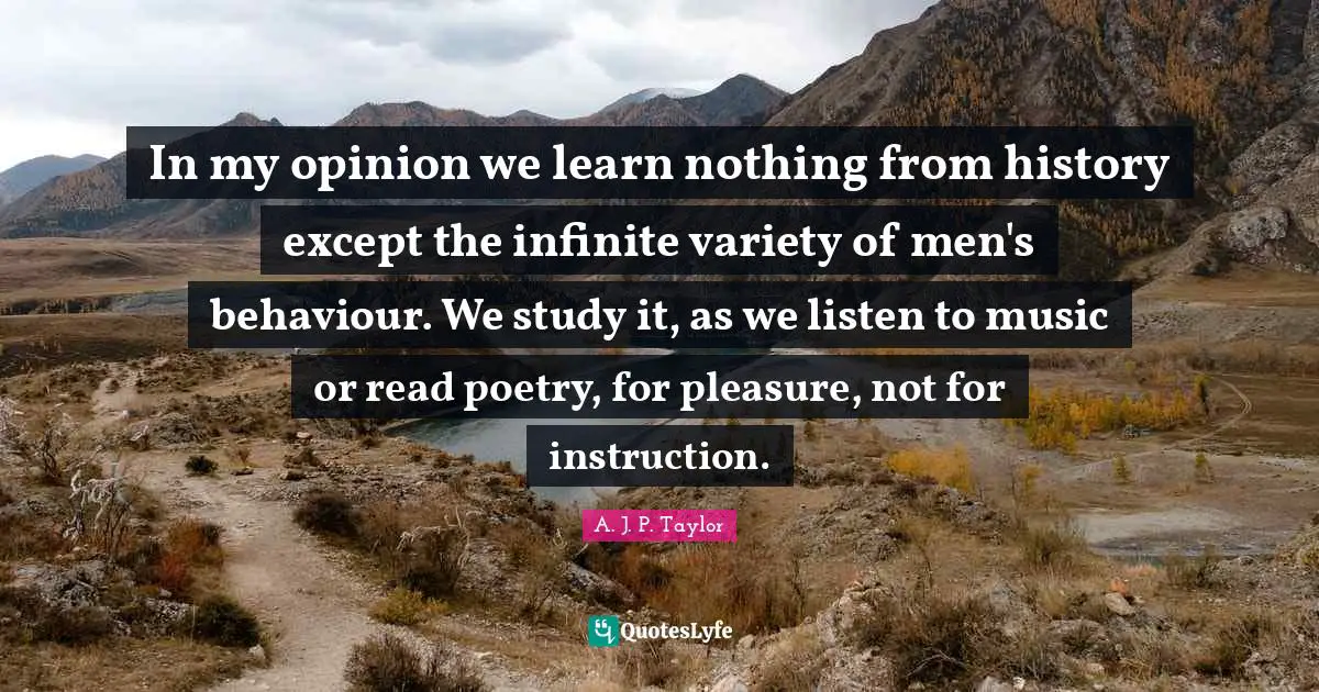 In my opinion we learn nothing from history except the infinite variety of men's behaviour. We study it, as we listen to music or read poetry, for pleasure, not for instruction.