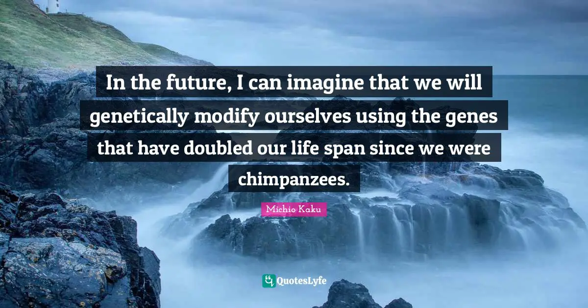 In the future, I can imagine that we will genetically modify ourselves using the genes that have doubled our life span since we were chimpanzees.