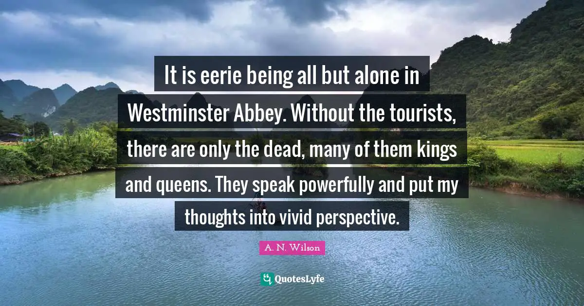 Vivid Quotes: "It is eerie being all but alone in Westminster Abbey. Without the tourists, there are only the dead, many of them kings and queens. They speak powerfully and put my thoughts into vivid perspective."