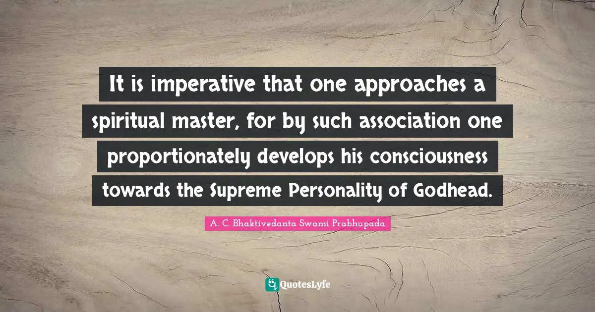 A. C. Bhaktivedanta Swami Prabhupada Quotes: It is imperative that one approaches a spiritual master, for by such association one proportionately develops his consciousness towards the Supreme Personality of Godhead.