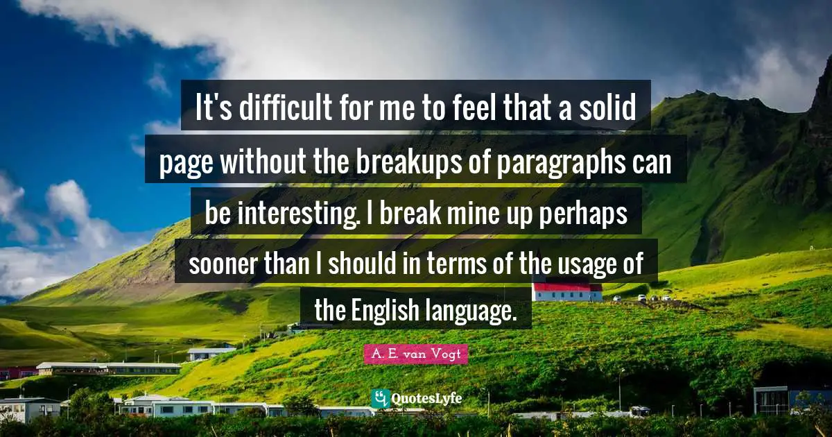 It's difficult for me to feel that a solid page without the breakups of paragraphs can be interesting. I break mine up perhaps sooner than I should in terms of the usage of the English language.