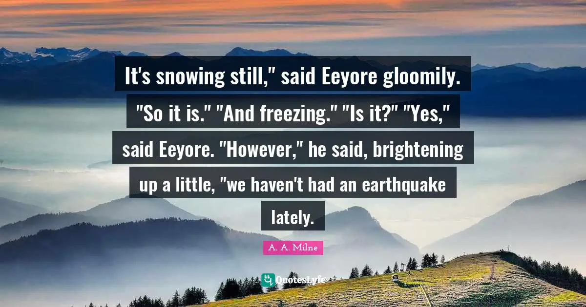 It's snowing still," said Eeyore gloomily. "So it is." "And freezing." "Is it?" "Yes," said Eeyore. "However," he said, brightening up a little, "we haven't had an earthquake lately.