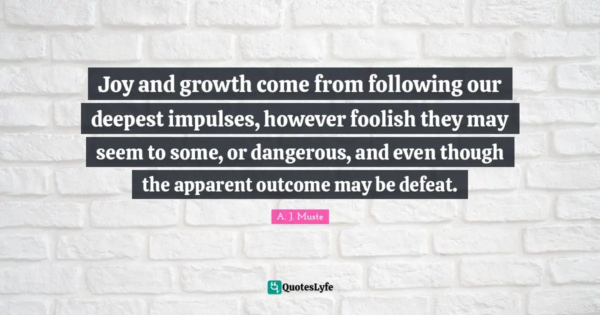 Joy and growth come from following our deepest impulses, however foolish they may seem to some, or dangerous, and even though the apparent outcome may be defeat.