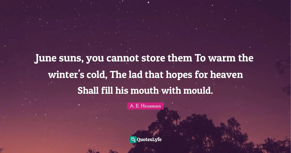 June suns, you cannot store them To warm the winter's cold, The lad that hopes for heaven Shall fill his mouth with mould.