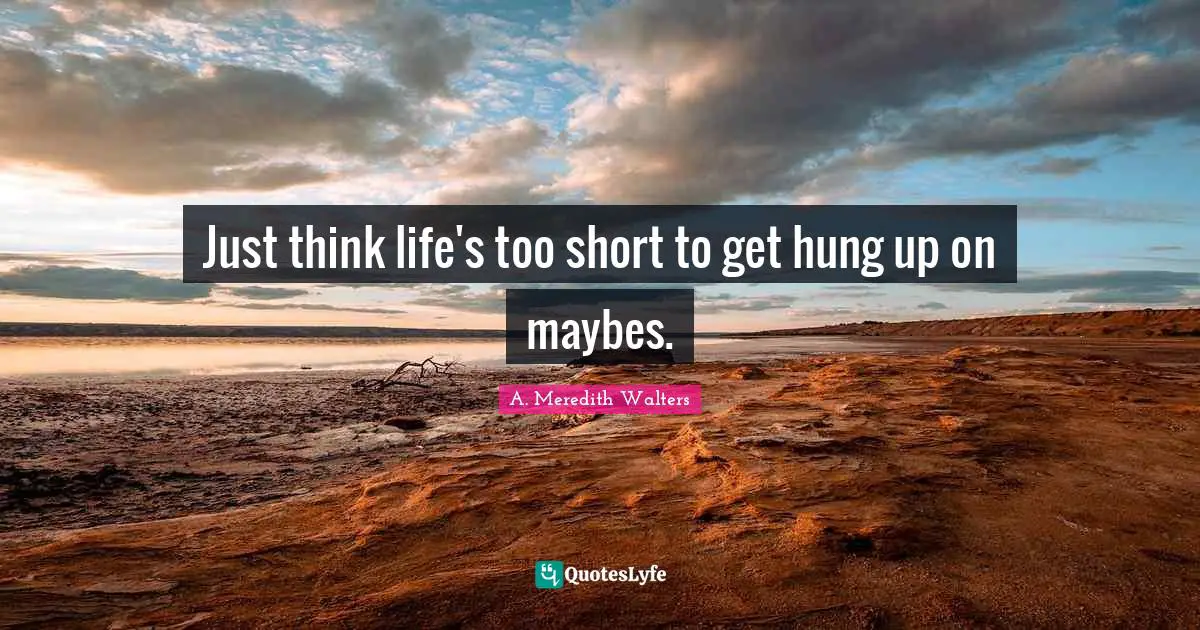 Just think life's too short to get hung up on maybes.