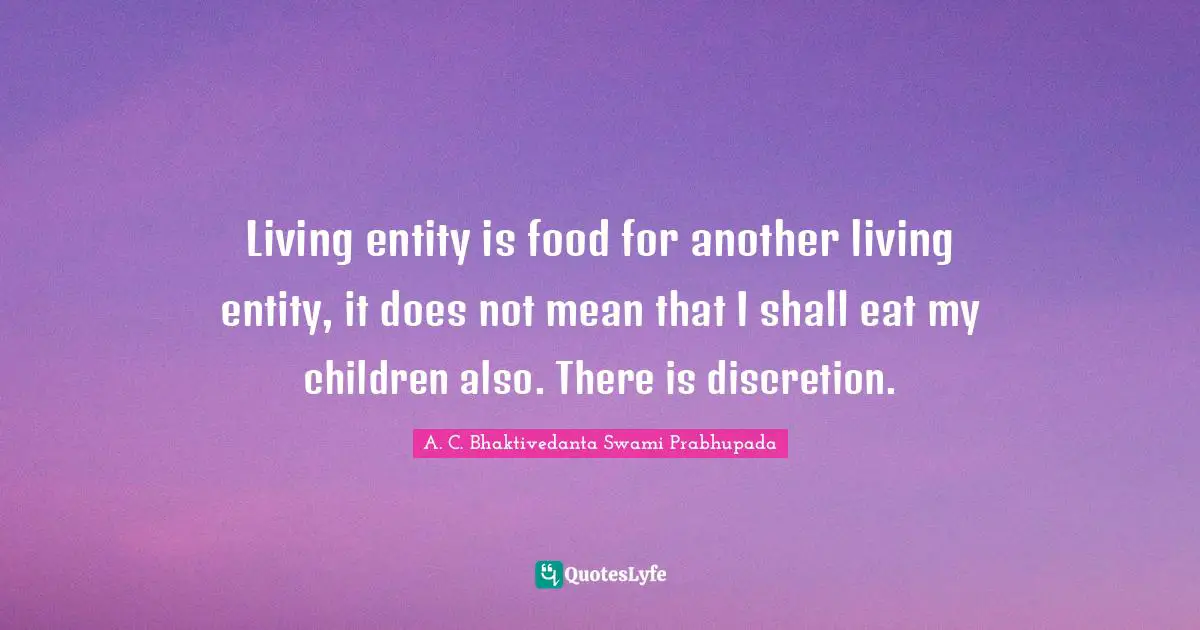 A.C. Bhaktivedanta Swami Prabhupada Quotes: "Living entity is food for another living entity, it does not mean that I shall eat my children also. There is discretion."