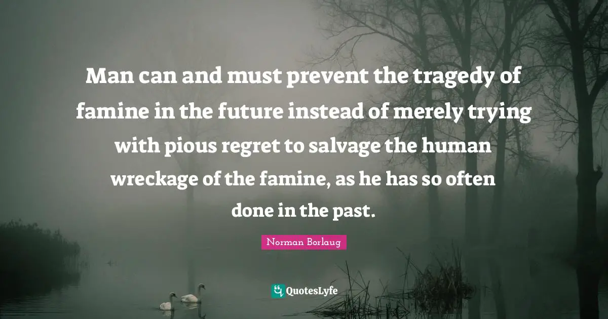 Man can and must prevent the tragedy of famine in the future instead of merely trying with pious regret to salvage the human wreckage of the famine, as he has so often done in the past.