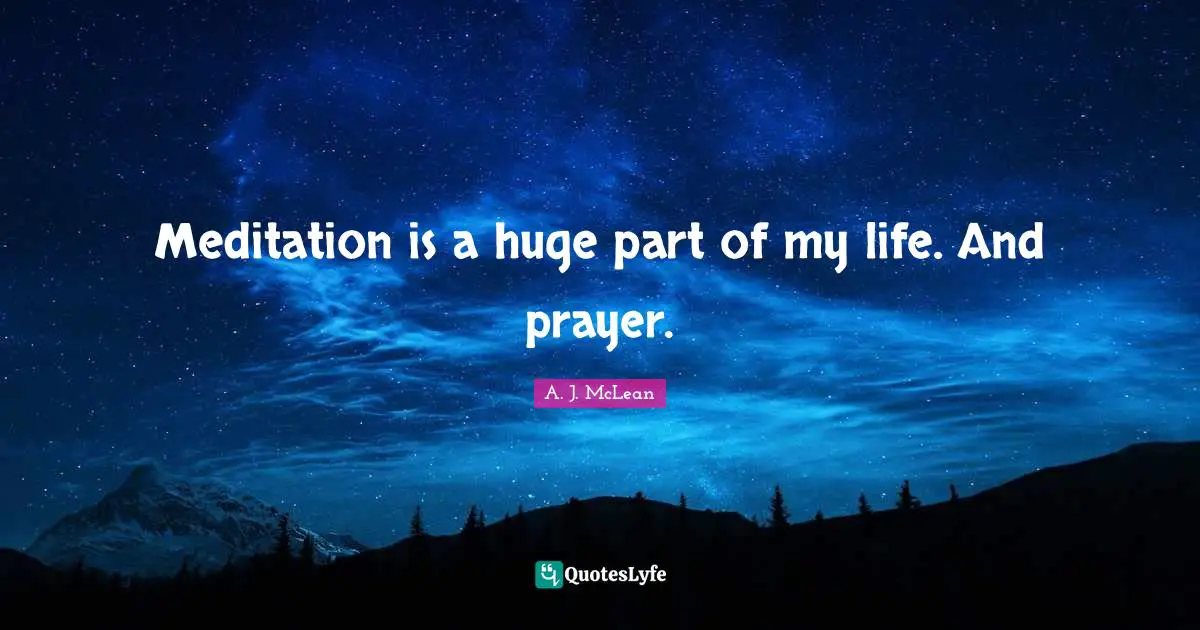 Meditation is a huge part of my life. And prayer.
