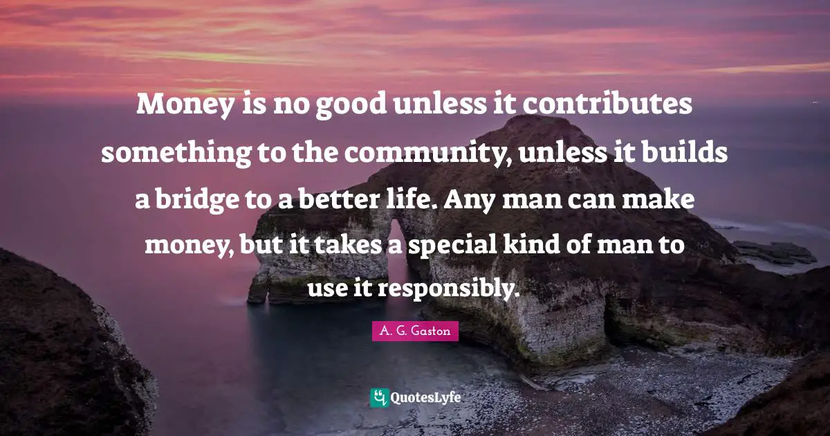 Money is no good unless it contributes something to the community, unless it builds a bridge to a better life. Any man can make money, but it takes a special kind of man to use it responsibly.