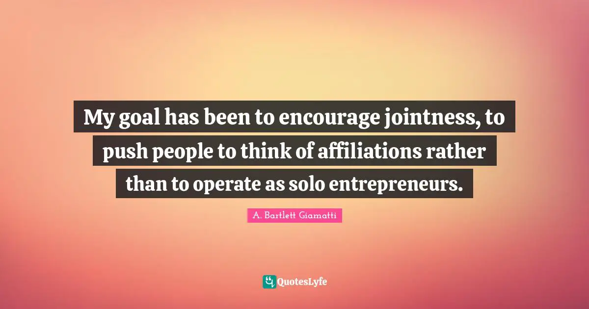 My goal has been to encourage jointness, to push people to think of affiliations rather than to operate as solo entrepreneurs.