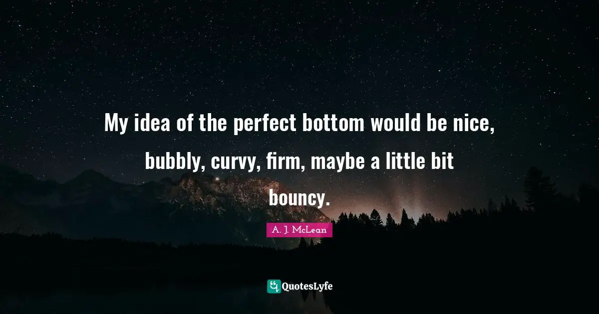 My idea of the perfect bottom would be nice, bubbly, curvy, firm, maybe a little bit bouncy.