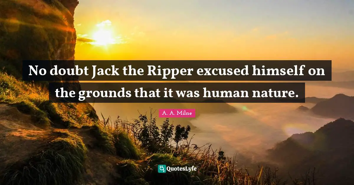 No doubt Jack the Ripper excused himself on the grounds that it was human nature.