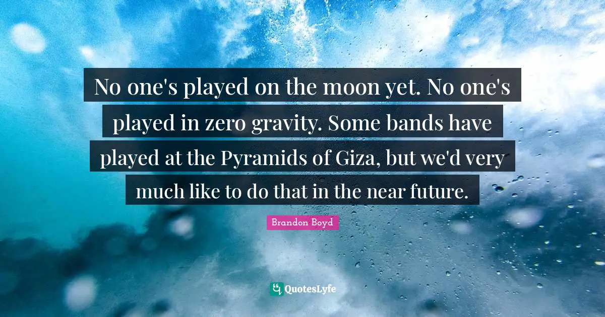 No one's played on the moon yet. No one's played in zero gravity. Some bands have played at the Pyramids of Giza, but we'd very much like to do that in the near future.