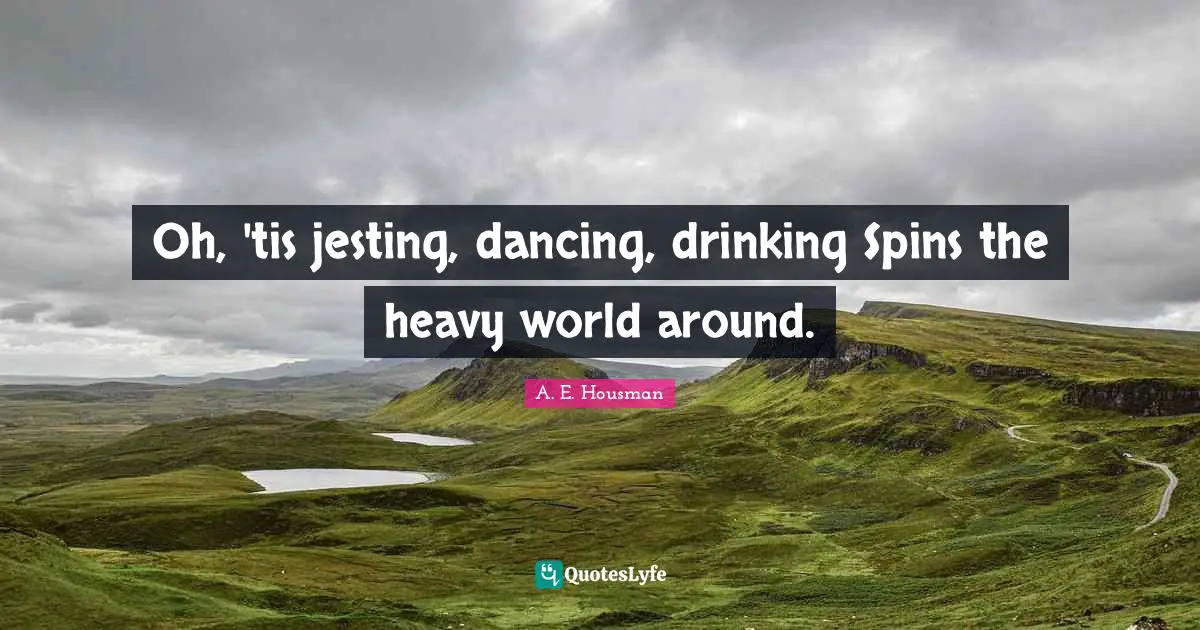 Oh, 'tis jesting, dancing, drinking Spins the heavy world around.