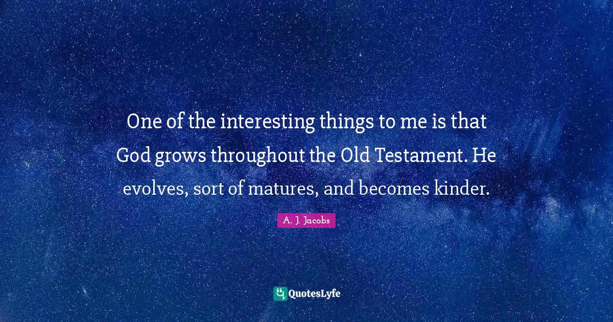 One of the interesting things to me is that God grows throughout the Old Testament. He evolves, sort of matures, and becomes kinder.