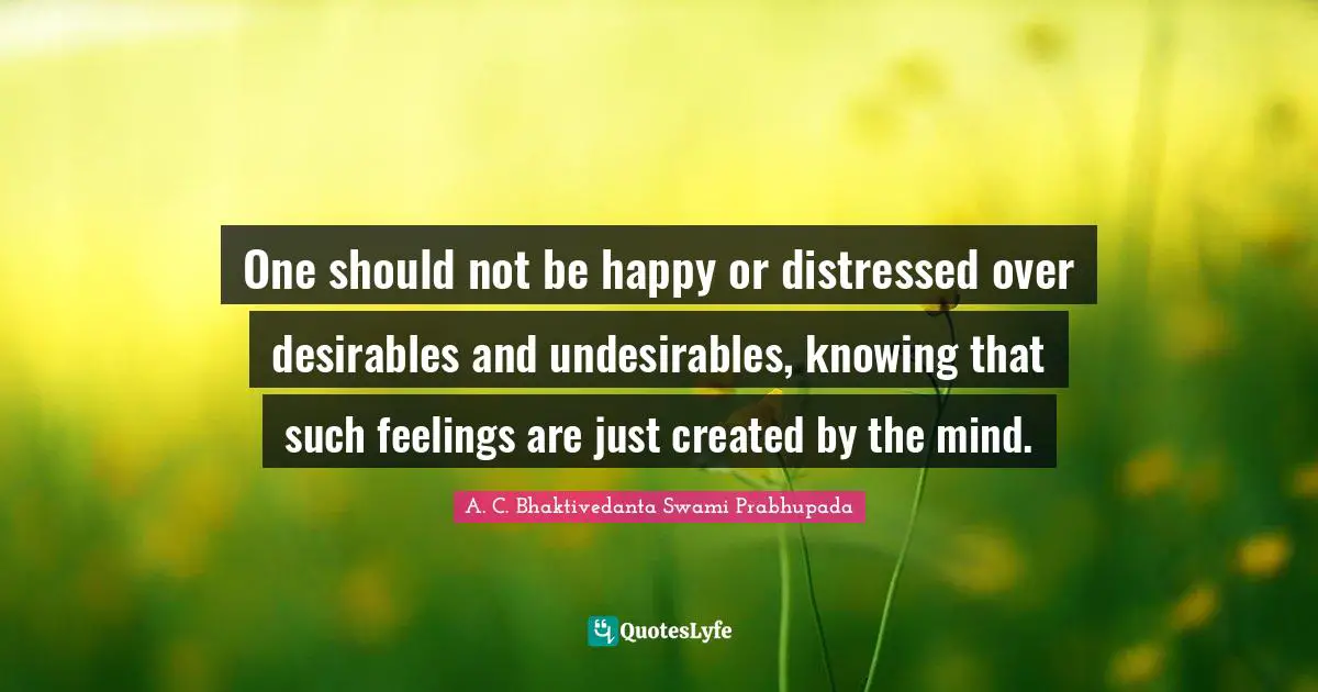 A.C. Bhaktivedanta Swami Prabhupada Quotes: "One should not be happy or distressed over desirables and undesirables, knowing that such feelings are just created by the mind."