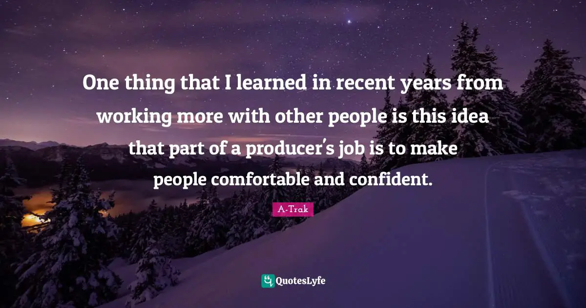 One thing that I learned in recent years from working more with other people is this idea that part of a producer's job is to make people comfortable and confident.
