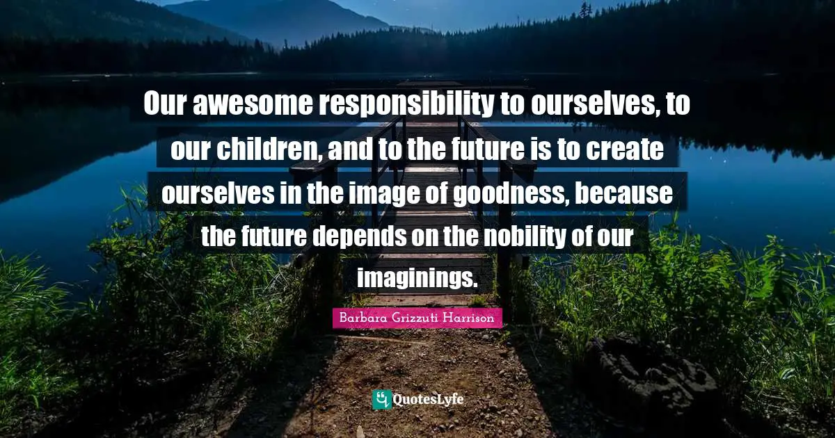 Our awesome responsibility to ourselves, to our children, and to the future is to create ourselves in the image of goodness, because the future depends on the nobility of our imaginings.