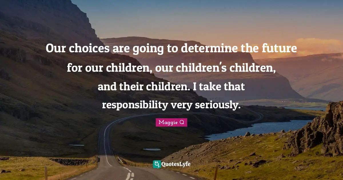 Our choices are going to determine the future for our children, our children's children, and their children. I take that responsibility very seriously.
