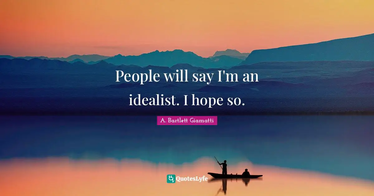 People will say I'm an idealist. I hope so.