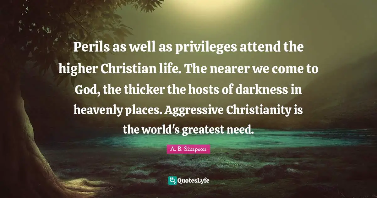 Perils as well as privileges attend the higher Christian life. The nearer we come to God, the thicker the hosts of darkness in heavenly places. Aggressive Christianity is the world's greatest need.