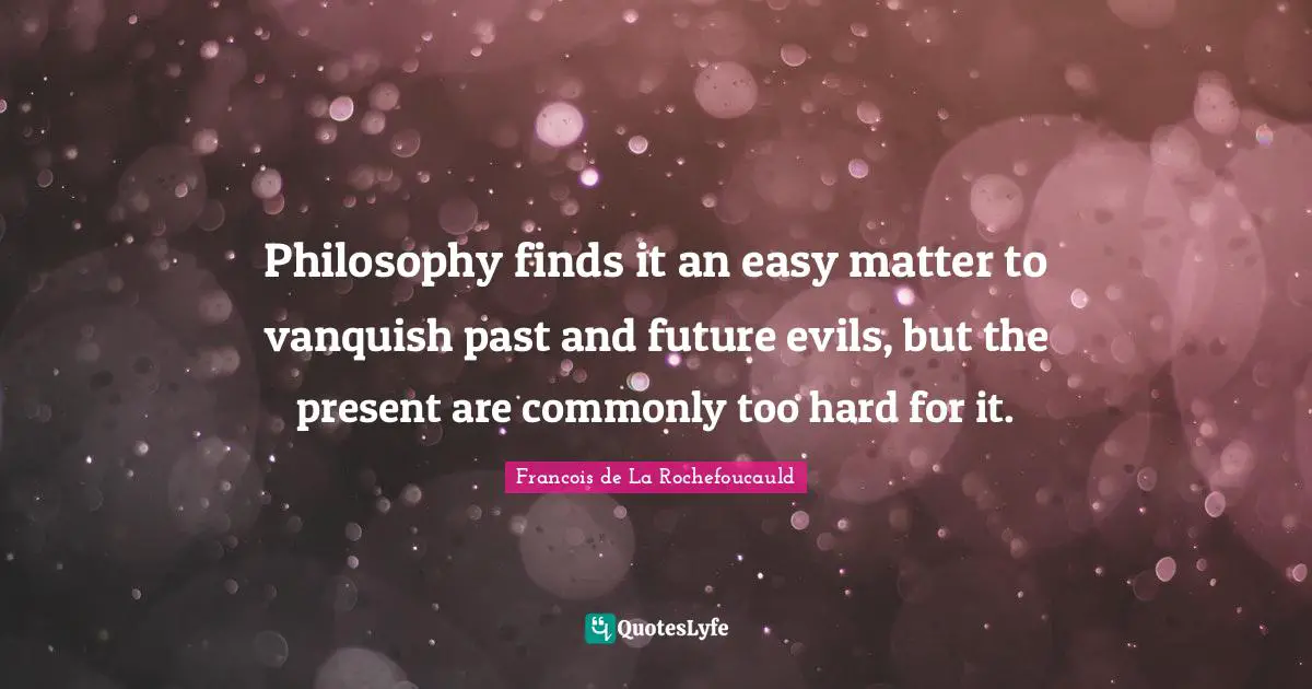 Philosophy finds it an easy matter to vanquish past and future evils, but the present are commonly too hard for it.