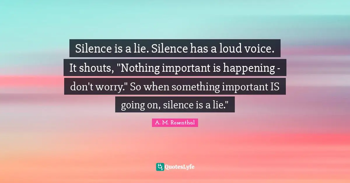 Silence is a lie. Silence has a loud voice. It shouts, "Nothing important is happening - don't worry." So when something important IS going on, silence is a lie."